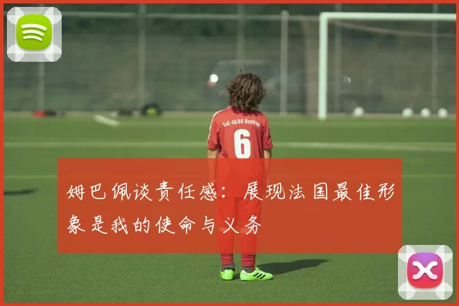 姆巴佩谈责任感：展现法国最佳形象是我的使命与义务