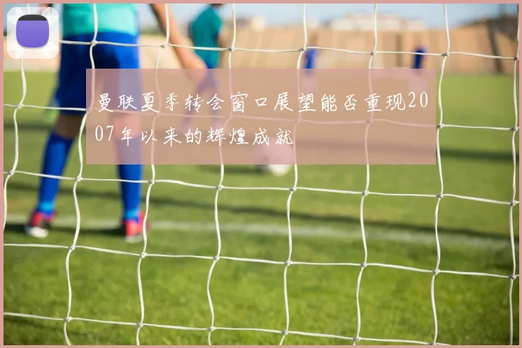 曼联夏季转会窗口展望能否重现2007年以来的辉煌成就