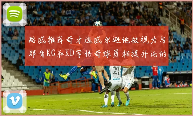 路威推荐奇才选威尔逊他被视为与邓肯KG和KD等传奇球员相提并论的未来之星