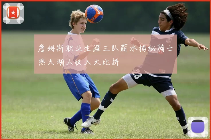 詹姆斯职业生涯三队薪水揭秘骑士热火湖人收入大比拼