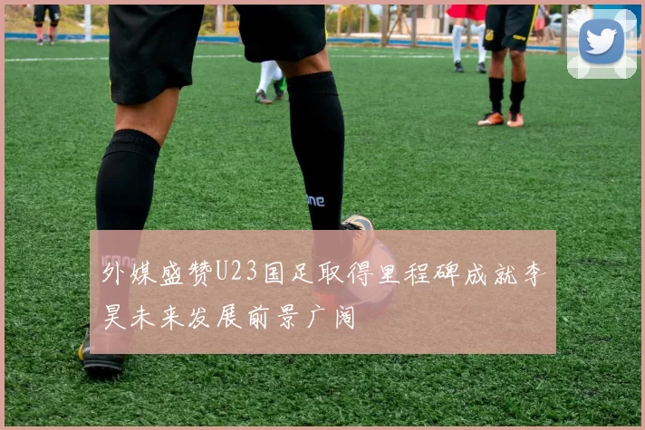 外媒盛赞U23国足取得里程碑成就李昊未来发展前景广阔