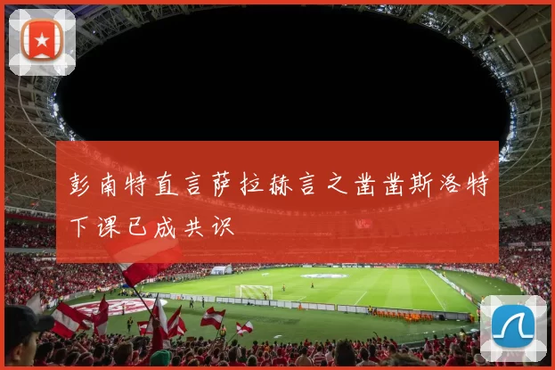 彭南特直言萨拉赫言之凿凿斯洛特下课已成共识