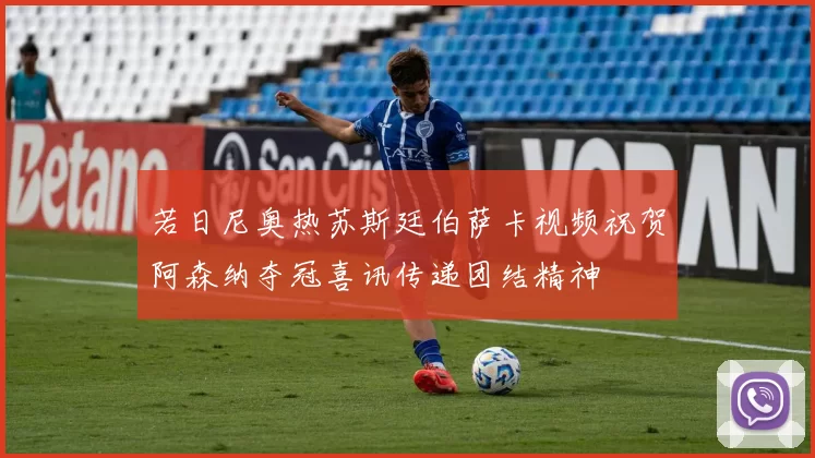 若日尼奥热苏斯廷伯萨卡视频祝贺阿森纳夺冠喜讯传递团结精神