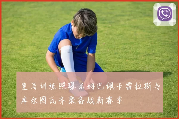 皇马训练照曝光姆巴佩卡雷拉斯与库尔图瓦齐聚备战新赛季