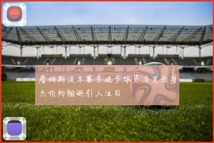 詹姆斯谈本赛季进步球员马克西与杰伦约翰逊引人注目