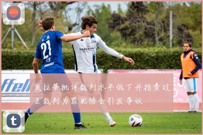 莫拉蒂批评裁判水平低下并指责过去裁判为罪犯协会引发争议