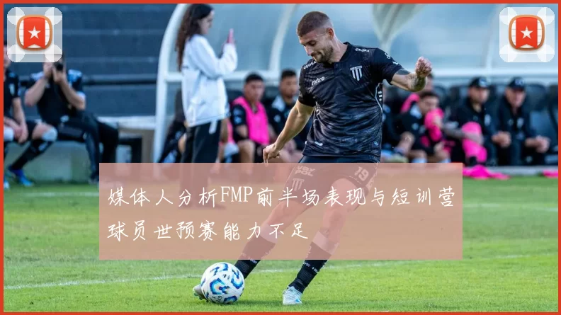 媒体人分析FMP前半场表现与短训营球员世预赛能力不足