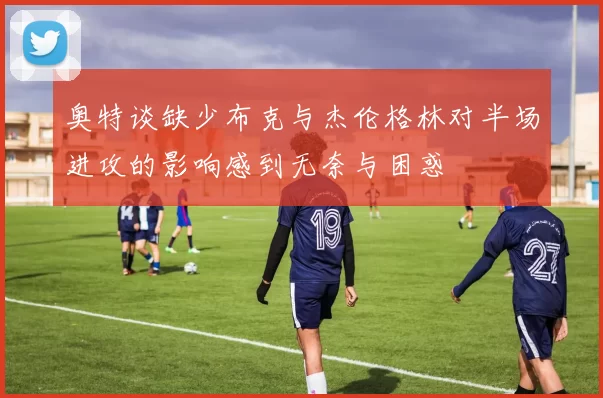 奥特谈缺少布克与杰伦格林对半场进攻的影响感到无奈与困惑
