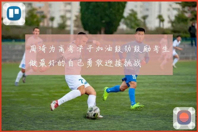 周琦为高考学子加油鼓劲鼓励考生做最好的自己勇敢迎接挑战