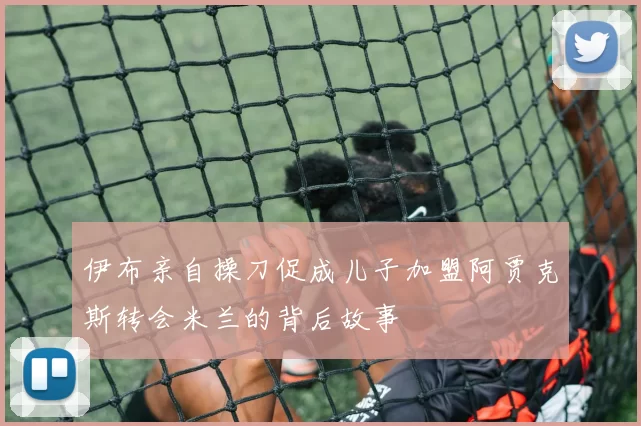 伊布亲自操刀促成儿子加盟阿贾克斯转会米兰的背后故事