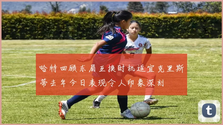 哈特回顾东眉互换时机适宜克里斯蒂去年今日表现令人印象深刻
