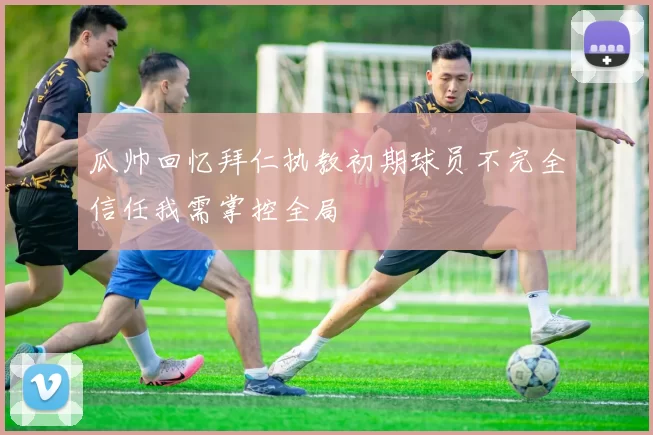 瓜帅回忆拜仁执教初期球员不完全信任我需掌控全局