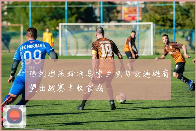 热刺迎来好消息索兰克与麦迪逊有望出战赛季收官战