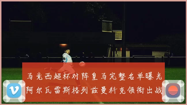 马竞西超杯对阵皇马完整名单曝光阿尔瓦雷斯格列兹曼科克领衔出战
