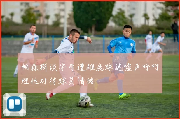 帕森斯谈字母遭雄鹿球迷嘘声呼吁理性对待球员情绪